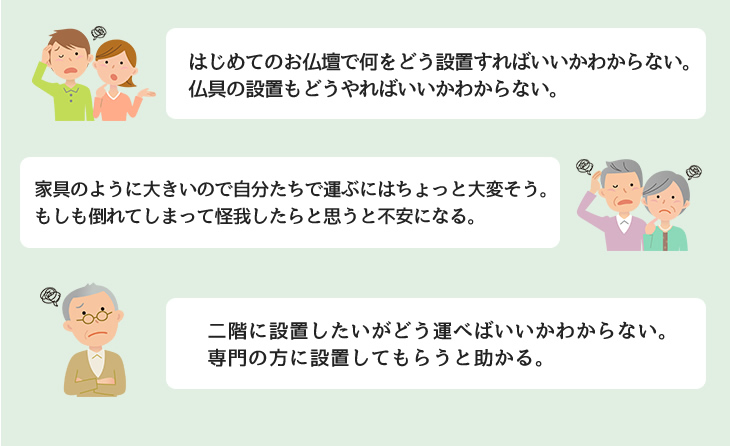 はじめてのお仏壇で何をどう設置すればいいかわからない。仏具の設置もどうやればいいかわからない。家具のように大きいので自分たちで運ぶにはちょっと大変そう。もしも倒れてしまって怪我したらと思うと不安になる。二階に設置したいがどう運べばいいかわからない。専門の方に設置してもらうと助かる。