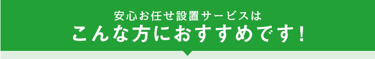 安心お任せ設置サービスはこんな方におすすめです！